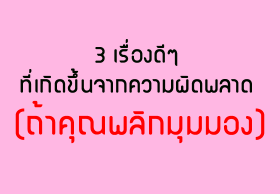 3 เรื่องดีๆที่เกิดขึ้นจากความผิดพลาด (ถ้าคุณพลิกมุมมอง)